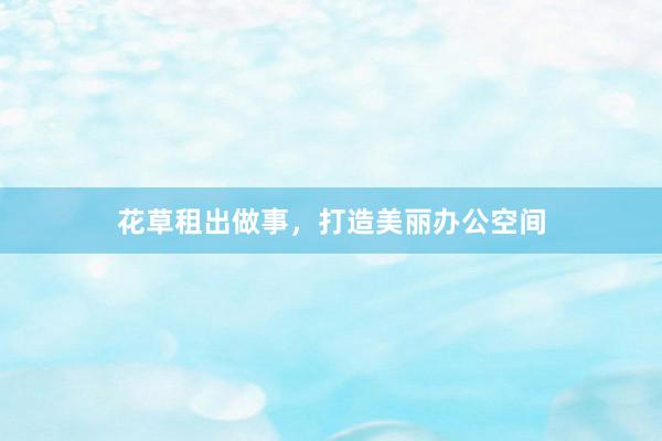 花草租出做事，打造美丽办公空间